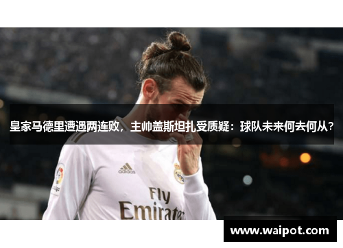 皇家马德里遭遇两连败，主帅盖斯坦扎受质疑：球队未来何去何从？